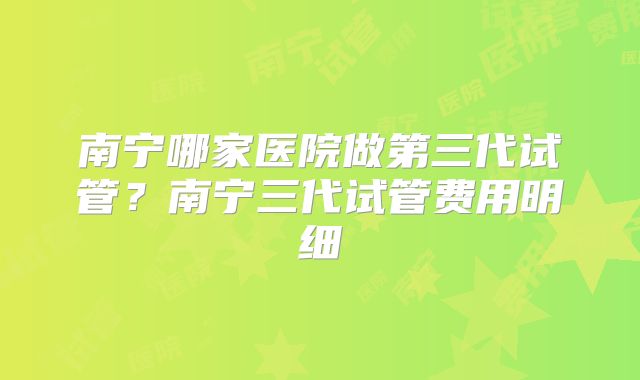 南宁哪家医院做第三代试管？南宁三代试管费用明细