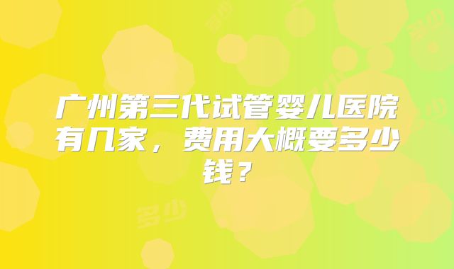 广州第三代试管婴儿医院有几家，费用大概要多少钱？