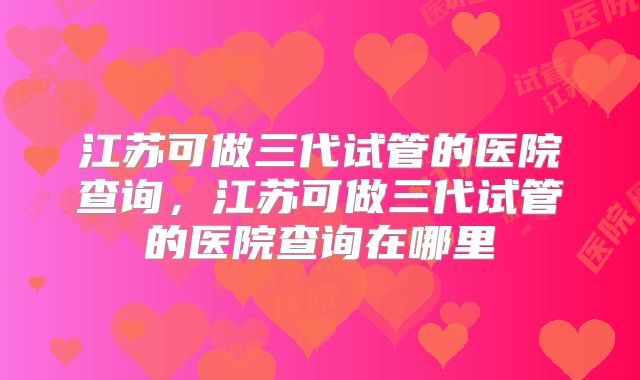 江苏可做三代试管的医院查询,江苏可做三代试管的医院查询在哪里