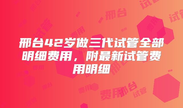 邢台42岁做三代试管全部明细费用，附最新试管费用明细