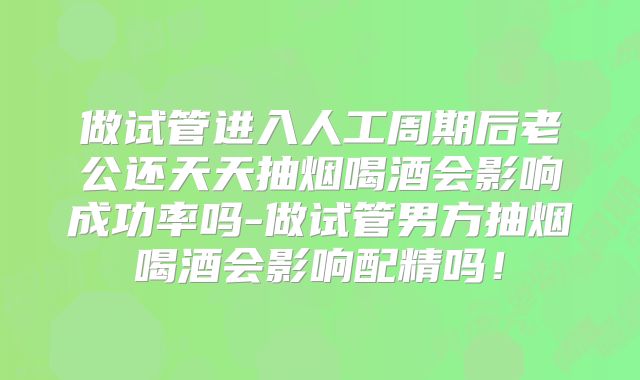做试管进入人工周期后老公还天天抽烟喝酒会影响成功率吗-做试管男方抽烟喝酒会影响配精吗！