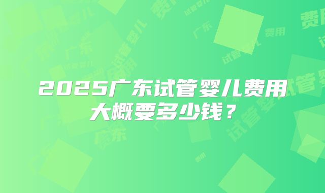 2025广东试管婴儿费用大概要多少钱？