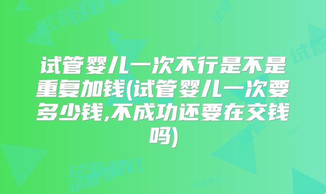 试管婴儿一次不行是不是重复加钱(试管婴儿一次要多少钱,不成功还要在交钱吗)