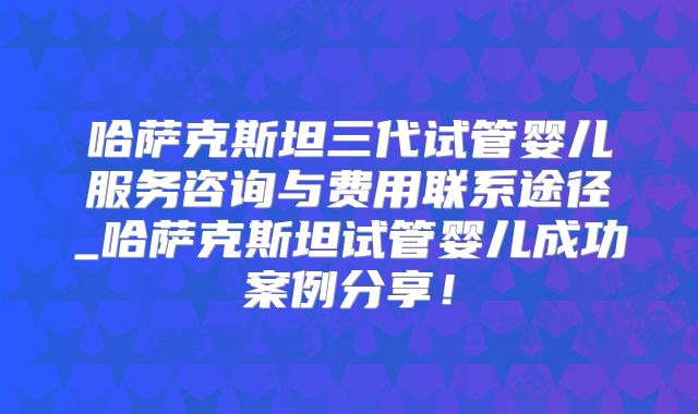 哈萨克斯坦三代试管婴儿服务咨询与费用联系途径_哈萨克斯坦试管婴儿成功案例分享！