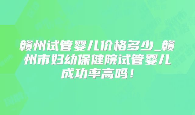 赣州试管婴儿价格多少_赣州市妇幼保健院试管婴儿成功率高吗！