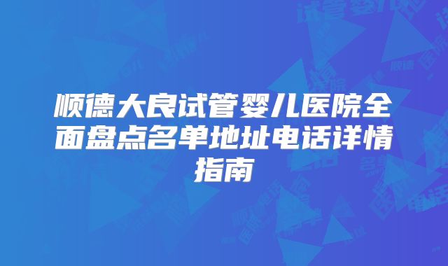 顺德大良试管婴儿医院全面盘点名单地址电话详情指南