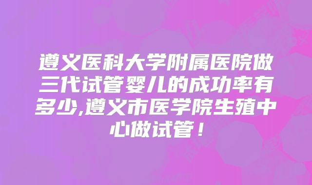 遵义医科大学附属医院做三代试管婴儿的成功率有多少,遵义市医学院生殖中心做试管!