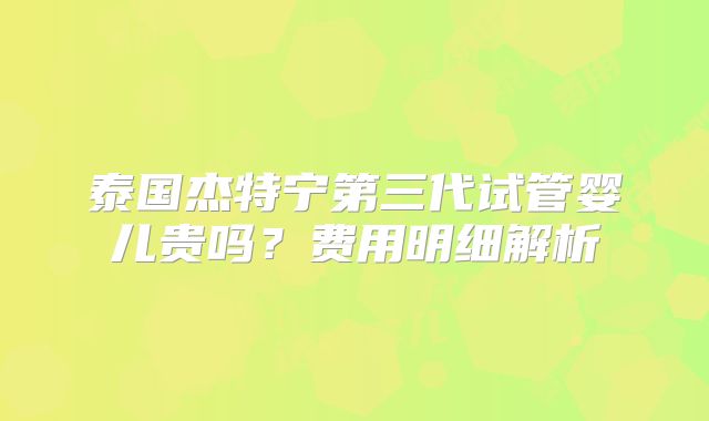 泰国杰特宁第三代试管婴儿贵吗？费用明细解析