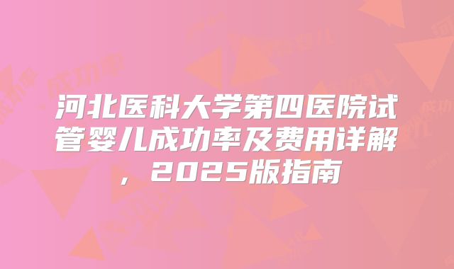 河北医科大学第四医院试管婴儿成功率及费用详解,2025版指南