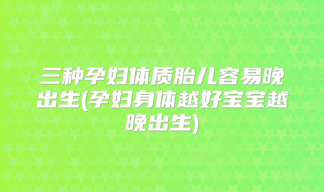 三种孕妇体质胎儿容易晚出生(孕妇身体越好宝宝越晚出生)