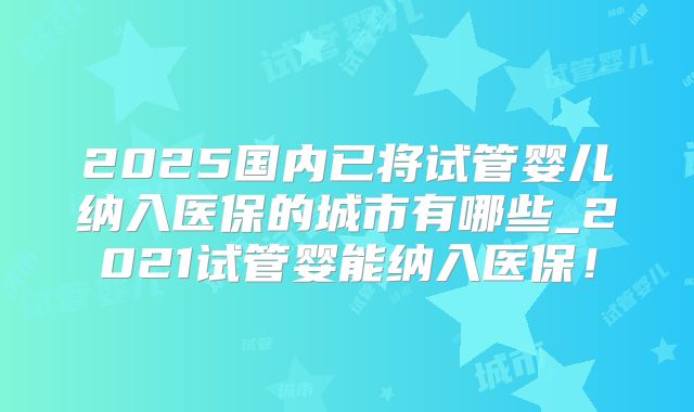 2025国内已将试管婴儿纳入医保的城市有哪些_2021试管婴能纳入医保!