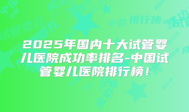 2025年国内十大试管婴儿医院成功率排名-中国试管婴儿医院排行榜！