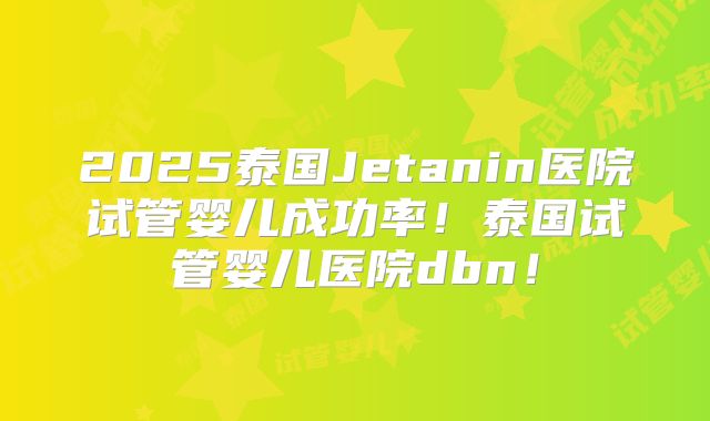 2025泰国Jetanin医院试管婴儿成功率!泰国试管婴儿医院dbn!