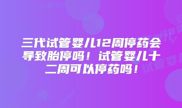三代试管婴儿12周停药会导致胎停吗！试管婴儿十二周可以停药吗！