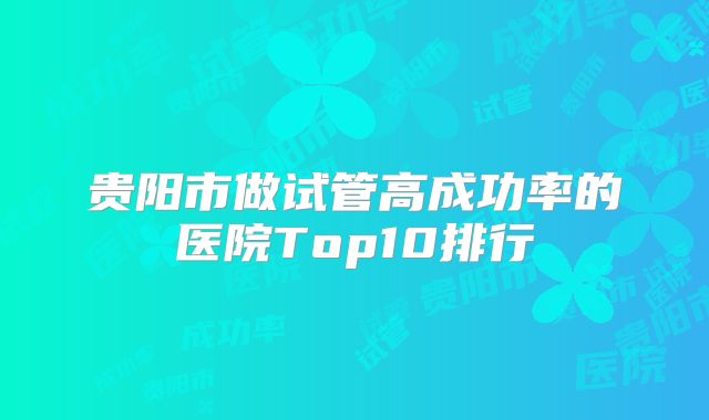 贵阳市做试管高成功率的医院Top10排行