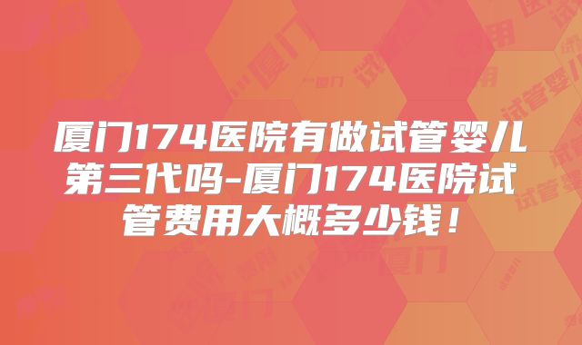 厦门174医院有做试管婴儿第三代吗-厦门174医院试管费用大概多少钱！