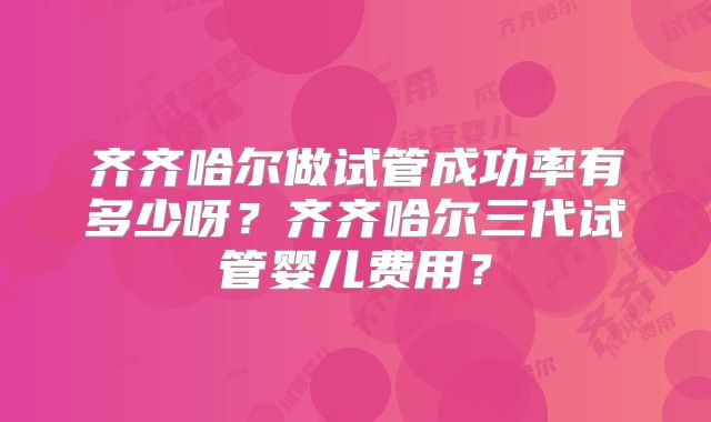 齐齐哈尔做试管成功率有多少呀?齐齐哈尔三代试管婴儿费用?