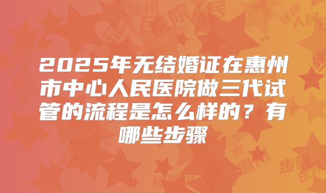 2025年无结婚证在惠州市中心人民医院做三代试管的流程是怎么样的?有哪些步骤