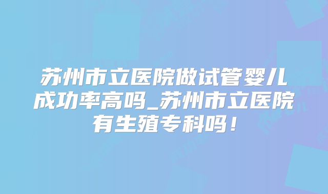 苏州市立医院做试管婴儿成功率高吗_苏州市立医院有生殖专科吗！