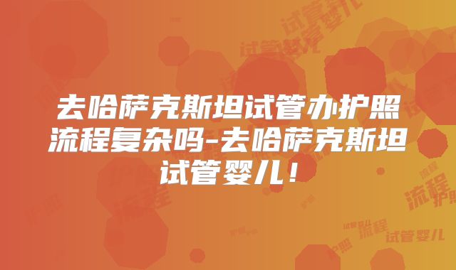 去哈萨克斯坦试管办护照流程复杂吗-去哈萨克斯坦试管婴儿！