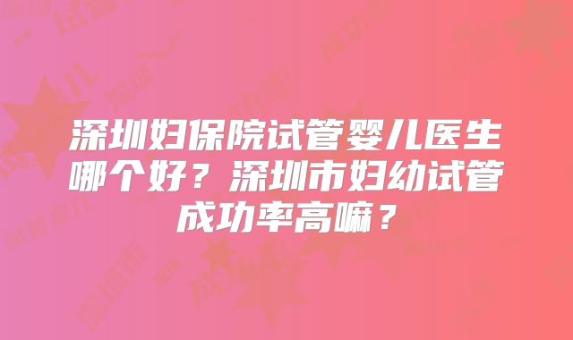 深圳妇保院试管婴儿医生哪个好?深圳市妇幼试管成功率高嘛?