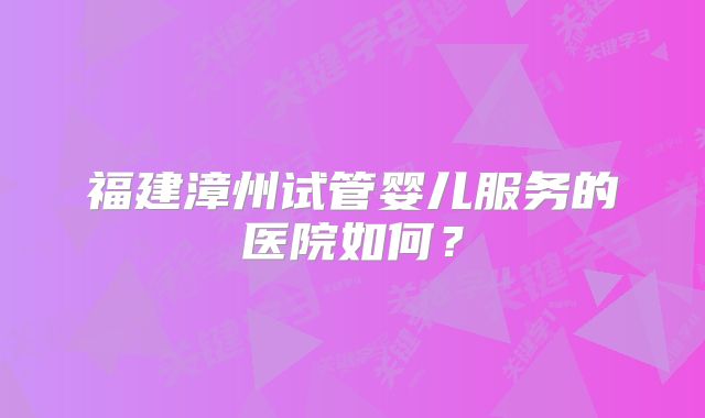 福建漳州试管婴儿服务的医院如何？