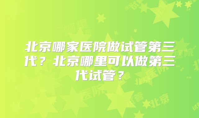 北京哪家医院做试管第三代？北京哪里可以做第三代试管？