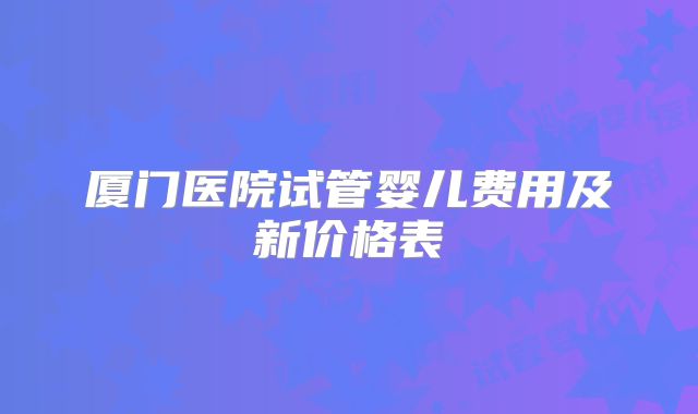 厦门医院试管婴儿费用及新价格表