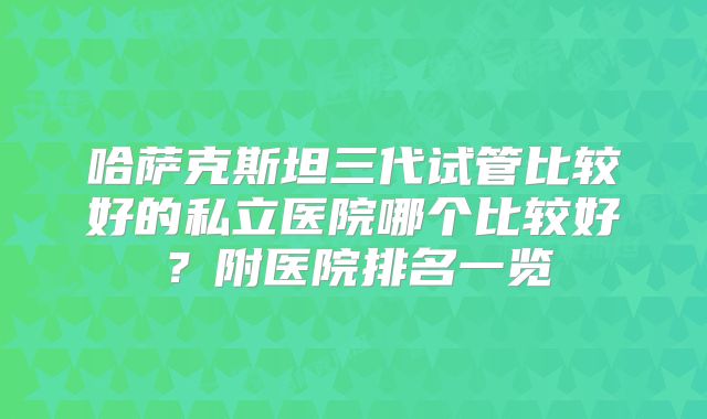 哈萨克斯坦三代试管比较好的私立医院哪个比较好?附医院排名一览