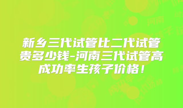 新乡三代试管比二代试管贵多少钱-河南三代试管高成功率生孩子价格！