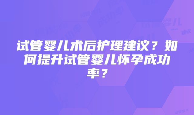 试管婴儿术后护理建议？如何提升试管婴儿怀孕成功率？