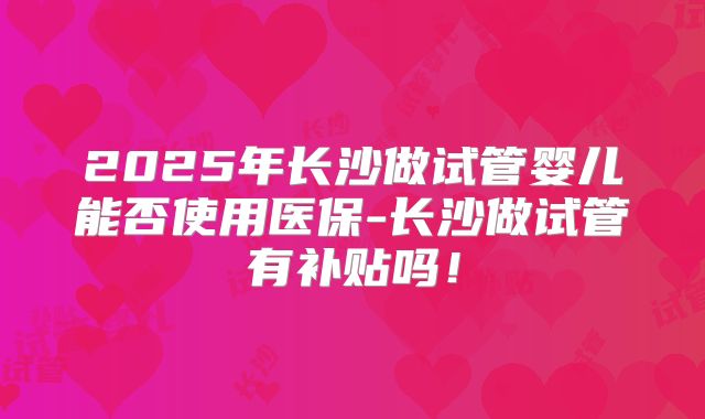 2025年长沙做试管婴儿能否使用医保-长沙做试管有补贴吗!