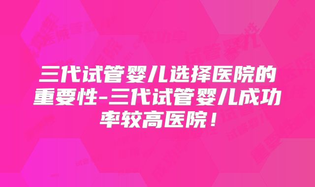 三代试管婴儿选择医院的重要性-三代试管婴儿成功率较高医院！