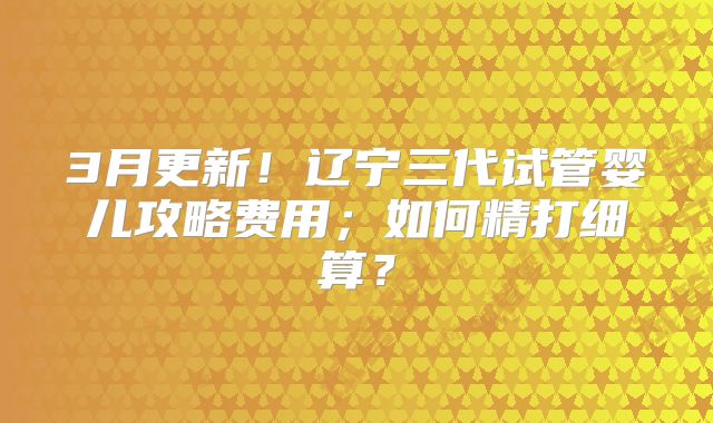 3月更新!辽宁三代试管婴儿攻略费用;如何精打细算?