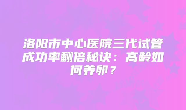 洛阳市中心医院三代试管成功率翻倍秘诀:高龄如何养卵?