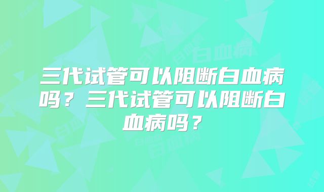 三代试管可以阻断白血病吗？三代试管可以阻断白血病吗？