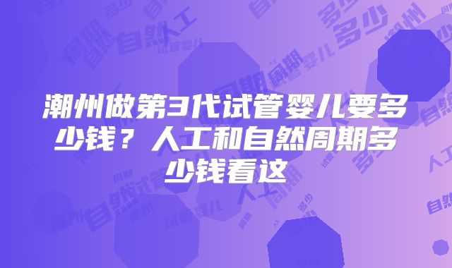 潮州做第3代试管婴儿要多少钱？人工和自然周期多少钱看这
