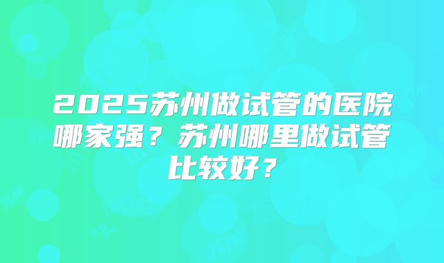 2025苏州做试管的医院哪家强?苏州哪里做试管比较好?