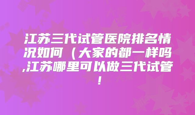 江苏三代试管医院排名情况如何(大家的都一样吗,江苏哪里可以做三代试管!