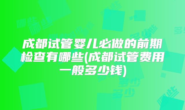 成都试管婴儿必做的前期检查有哪些(成都试管费用一般多少钱)
