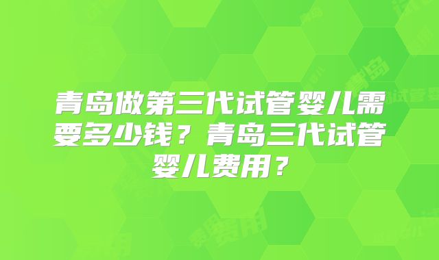 青岛做第三代试管婴儿需要多少钱？青岛三代试管婴儿费用？