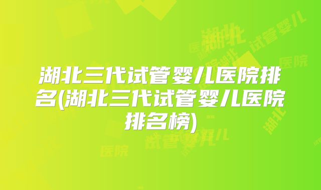 湖北三代试管婴儿医院排名(湖北三代试管婴儿医院排名榜)