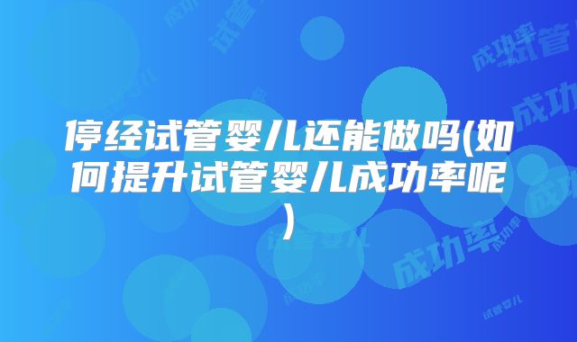 停经试管婴儿还能做吗(如何提升试管婴儿成功率呢)
