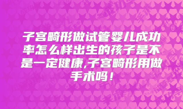 子宫畸形做试管婴儿成功率怎么样出生的孩子是不是一定健康,子宫畸形用做手术吗!