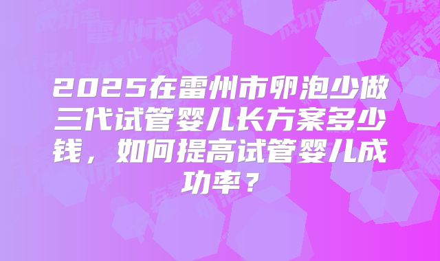 2025在雷州市卵泡少做三代试管婴儿长方案多少钱，如何提高试管婴儿成功率？