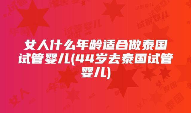 女人什么年龄适合做泰国试管婴儿(44岁去泰国试管婴儿)