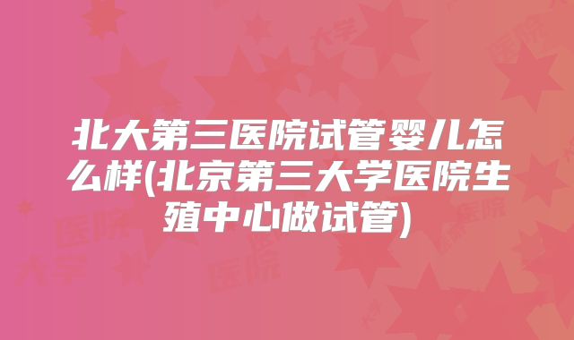 北大第三医院试管婴儿怎么样(北京第三大学医院生殖中心做试管)