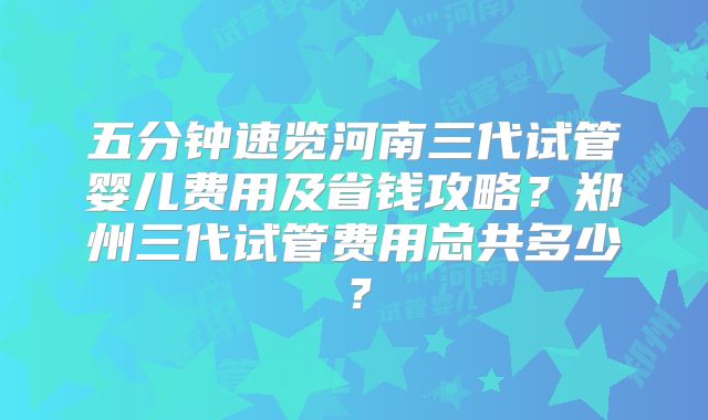五分钟速览河南三代试管婴儿费用及省钱攻略?郑州三代试管费用总共多少?