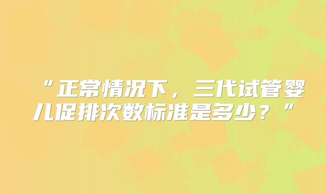 “正常情况下，三代试管婴儿促排次数标准是多少？”
