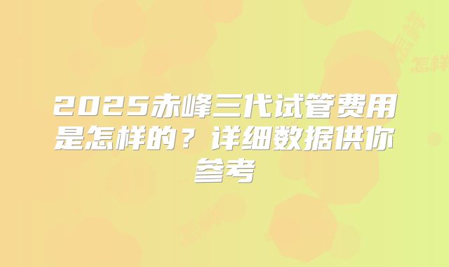 2025赤峰三代试管费用是怎样的？详细数据供你参考